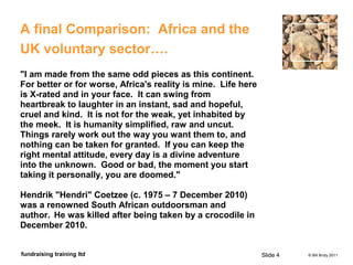 © Bill Bruty 2011fundraising training ltd
A final Comparison: Africa and the
UK voluntary sector….
"I am made from the same odd pieces as this continent.
For better or for worse, Africa's reality is mine. Life here
is X-rated and in your face. It can swing from
heartbreak to laughter in an instant, sad and hopeful,
cruel and kind. It is not for the weak, yet inhabited by
the meek. It is humanity simplified, raw and uncut.
Things rarely work out the way you want them to, and
nothing can be taken for granted. If you can keep the
right mental attitude, every day is a divine adventure
into the unknown. Good or bad, the moment you start
taking it personally, you are doomed."
Hendrik "Hendri" Coetzee (c. 1975 – 7 December 2010)
was a renowned South African outdoorsman and
author. He was killed after being taken by a crocodile in
December 2010.
Slide 4
 