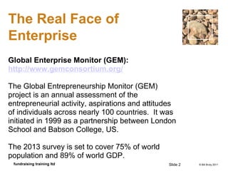 © Bill Bruty 2011fundraising training ltd
The Real Face of
Enterprise
Global Enterprise Monitor (GEM):
http://www.gemconsortium.org/
The Global Entrepreneurship Monitor (GEM)
project is an annual assessment of the
entrepreneurial activity, aspirations and attitudes
of individuals across nearly 100 countries. It was
initiated in 1999 as a partnership between London
School and Babson College, US.
The 2013 survey is set to cover 75% of world
population and 89% of world GDP.
Slide 2
 