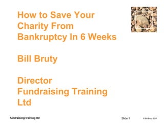 © Bill Bruty 2011fundraising training ltd
How to Save Your
Charity From
Bankruptcy In 6 Weeks
Bill Bruty
Director
Fundraising Training
Ltd
Slide 1
 