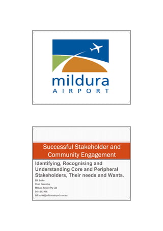 Successful Stakeholder and
         Community Engagement
Identifying, Recognising and
Understanding Core and Peripheral
Stakeholders, Their needs and Wants.
Bill Burke
Chief Executive
Mildura Airport Pty Ltd
0401 992 496
bill.burke@milduraairport.com.au
 