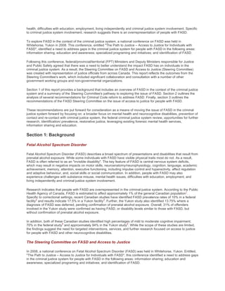 health, difficulties with education, employment, living independently and criminal justice system involvement. Specific
to criminal justice system involvement, research suggests there is an overrepresentation of people with FASD.
To explore FASD in the context of the criminal justice system, a national conference on FASD was held in
Whitehorse, Yukon in 2008. This conference, entitled "The Path to Justice – Access to Justice for Individuals with
FASD", identified a need to address gaps in the criminal justice system for people with FASD in the following areas:
information sharing; education and awareness; specialized programing and initiatives; and identification of FASD.
Following this conference, federal/provincial/territorial (FPT) Ministers and Deputy Ministers responsible for Justice
and Public Safety agreed that there was a need to better understand the impact FASD has on individuals in the
criminal justice system. As a result, the Steering Committee on FASD and Access to Justice (Steering Committee)
was created with representation of justice officials from across Canada. This report reflects the outcomes from the
Steering Committee's work, which included significant collaboration and consultation with a number of other
government working groups and non-governmental organizations.
Section 1 of this report provides a background that includes an overview of FASD in the context of the criminal justice
system and a summary of the Steering Committee's pathway to exploring the issue of FASD. Section 2 outlines the
analysis of several recommendations for Criminal Code reform to address FASD. Finally, section 3 outlines the
recommendations of the FASD Steering Committee on the issue of access to justice for people with FASD.
These recommendations are put forward for consideration as a means of moving the issue of FASD in the criminal
justice system forward by focusing on: a broader focus on mental health and neurocognitive disabilities, prevention of
contact and re-contact with criminal justice system, the federal criminal justice system review, opportunities for further
research, identification/ prevalence, restorative justice, leveraging existing forensic mental health services,
information sharing and education.
Section 1: Background
Fetal Alcohol Spectrum Disorder
Fetal Alcohol Spectrum Disorder (FASD) describes a broad spectrum of presentations and disabilities that result from
prenatal alcohol exposure. While some individuals with FASD have visible physical traits most do not. As a result,
FASD is often referred to as an "invisible disability". The key feature of FASD is central nervous system deficits,
which may result in negative impacts on motor skills, neuroanatomy/neurophysiology, cognition, language, academic
achievement, memory, attention, executive functioning, including impulse control and hyperactivity, affect regulation
and adaptive behaviour, and, social skills or social communication. In addition, people with FASD may also
experience challenges with substance misuse, mental health issues, difficulties with education, employment, and
living independently and criminal justice system involvement.
Research indicates that people with FASD are overrepresented in the criminal justice system. According to the Public
Health Agency of Canada, FASD is estimated to affect approximately 1% of the general Canadian population
1
.
Specific to correctional settings, recent Canadian studies have identified FASD prevalence rates of 10% in a federal
facility
2
and results indicate 17.5% in a Yukon facility
3
. Further, the Yukon study also identified 13.75% where a
diagnosis of FASD was deferred, pending confirmation of prenatal alcohol exposure. Overall, 31% of offenders
involved in the Yukon study were confirmed as having FASD, or disability levels similar to those with FASD, but
without confirmation of prenatal alcohol exposure.
In addition, both of these Canadian studies identified high percentages of mild to moderate cognitive impairment;
70% in the federal study
4
and approximately 94% in the Yukon study
5
. While the scope of these studies are limited,
the findings suggest the need for targeted interventions, services, and further research focused on access to justice
for people with FASD and other neurocognitive disabilities.
The Steering Committee on FASD and Access to Justice
In 2008, a national conference on Fetal Alcohol Spectrum Disorder (FASD) was held in Whitehorse, Yukon. Entitled,
"The Path to Justice – Access to Justice for Individuals with FASD", this conference identified a need to address gaps
in the criminal justice system for people with FASD in the following areas: information sharing; education and
awareness; specialized programing and initiatives; and identification of FASD.
 