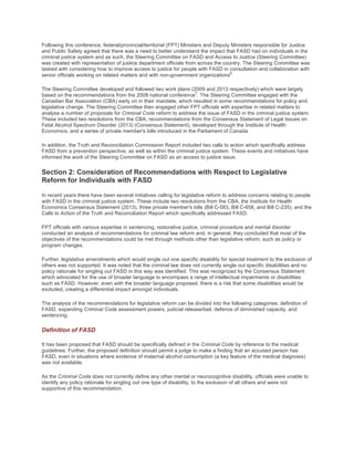 Following this conference, federal/provincial/territorial (FPT) Ministers and Deputy Ministers responsible for Justice
and Public Safety agreed that there was a need to better understand the impact that FASD had on individuals in the
criminal justice system and as such, the Steering Committee on FASD and Access to Justice (Steering Committee)
was created with representation of justice department officials from across the country. The Steering Committee was
tasked with considering how to improve access to justice for people with FASD in consultation and collaboration with
senior officials working on related matters and with non-government organizations
6
.
The Steering Committee developed and followed two work plans (2009 and 2013 respectively) which were largely
based on the recommendations from the 2008 national conference
7
. The Steering Committee engaged with the
Canadian Bar Association (CBA) early on in their mandate, which resulted in some recommendations for policy and
legislative change. The Steering Committee then engaged other FPT officials with expertise in related matters to
analyse a number of proposals for Criminal Code reform to address the issue of FASD in the criminal justice system.
These included two resolutions from the CBA, recommendations from the Consensus Statement of Legal Issues on
Fetal Alcohol Spectrum Disorder (2013) (Consensus Statement), developed through the Institute of Health
Economics, and a series of private member's bills introduced in the Parliament of Canada.
In addition, the Truth and Reconciliation Commission Report included two calls to action which specifically address
FASD from a prevention perspective, as well as within the criminal justice system. These events and initiatives have
informed the work of the Steering Committee on FASD as an access to justice issue.
Section 2: Consideration of Recommendations with Respect to Legislative
Reform for Individuals with FASD
In recent years there have been several initiatives calling for legislative reform to address concerns relating to people
with FASD in the criminal justice system. These include two resolutions from the CBA, the Institute for Health
Economics Consensus Statement (2013), three private member's bills (Bill C-583, Bill C-656, and Bill C-235), and the
Calls to Action of the Truth and Reconciliation Report which specifically addressed FASD.
FPT officials with various expertise in sentencing, restorative justice, criminal procedure and mental disorder
conducted an analysis of recommendations for criminal law reform and, in general, they concluded that most of the
objectives of the recommendations could be met through methods other than legislative reform, such as policy or
program changes.
Further, legislative amendments which would single out one specific disability for special treatment to the exclusion of
others was not supported. It was noted that the criminal law does not currently single out specific disabilities and no
policy rationale for singling out FASD in this way was identified. This was recognized by the Consensus Statement
which advocated for the use of broader language to encompass a range of intellectual impairments or disabilities
such as FASD. However, even with the broader language proposed, there is a risk that some disabilities would be
excluded, creating a differential impact amongst individuals.
The analysis of the recommendations for legislative reform can be divided into the following categories: definition of
FASD, expanding Criminal Code assessment powers, judicial release/bail, defence of diminished capacity, and
sentencing.
Definition of FASD
It has been proposed that FASD should be specifically defined in the Criminal Code by reference to the medical
guidelines. Further, the proposed definition should permit a judge to make a finding that an accused person has
FASD, even in situations where evidence of maternal alcohol consumption (a key feature of the medical diagnosis)
was not available.
As the Criminal Code does not currently define any other mental or neurocognitive disability, officials were unable to
identify any policy rationale for singling out one type of disability, to the exclusion of all others and were not
supportive of this recommendation.
 