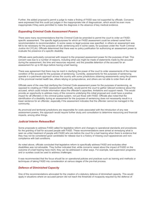 Further, the added proposal to permit a judge to make a finding of FASD was not supported by officials. Concerns
were expressed that this could put judges in the inappropriate role of diagnostician, which would be even more
inappropriate if they were permitted to make the diagnosis in the absence of key medical evidence.
Expanding Criminal Code Assessment Powers
There were many recommendations that the Criminal Code be amended to permit the court to order an FASD-
specific assessment. The specific legal purposes for which an FASD assessment could be ordered varied from
recommendation to recommendation. In some cases no legal purpose was specified, in others an assessment was
felt to be necessary for the purposes of bail, sentencing and in some cases, for purposes under the Youth Criminal
Justice Act (YCJA). Officials determined that there was no policy justification for authorizing an assessment power to
evaluate the presence of a specific disability.
Officials were particularly concerned with respect to the proposed assessment power for the purposes of bail. This
concern was due to a number of reasons, including what use might be made of statements made by the accused
during the assessment, the time and resources required, and the possible detention of the accused for an
assessment for up to 60 days before having a bail hearing.
There was agreement that there may be merit in clarifying the power of the court to order assessments of the mental
condition of the accused for the purposes of sentencing. Currently, assessments for the purposes of sentencing
operate in a patchwork approach across the country with some jurisdictions obtaining assessments using the powers
of the provincial mental health law, others relying on jurisprudence, and others are not able to order them at all.
Officials were of the view that clarifying the Criminal Code assessment power for the purposes of sentencing, as
opposed to creating an FASD assessment specifically, would permit the court to gather relevant evidence about the
accused, which could include information about the offender's capacities, limitations and support needs. This would
provide an opportunity to address many of the concerns underlying this initial proposal and could have a positive
impact for all offenders in the criminal justice system, not just those with FASD. Officials also noted that the
identification of a disability during an assessment for the purposes of sentencing does not necessarily result in a
lower sentence for an offender, especially if the assessment indicates that the offender cannot be managed in the
community.
As provincial and territorial jurisdictions are responsible for costs associated with the introduction of any new
assessment powers, this approach would require further study and consultation to determine resourcing and financial
impacts, among other things.
Judicial Interim Release/Bail
Some proposals to address FASD called for legislative reform and changes to operational standards and procedures
for the granting of bail for accused people with FASD. These recommendations were aimed at remedying what is
seen as unfair treatment of people with FASD who are before the court for a bail hearing when there is evidence that
they may not be considered good candidates for release due to a history of missing court appearances and non-
compliance with bail conditions.
As noted above, officials concluded that legislative reform to specifically address FASD and excludes other
disabilities was not advisable. They further indicated that, while concerns raised about the impact of FASD on the
outcome of a bail hearing have merit, they can be addressed in other ways. For example, bail supervision programs
and or sureties could be used to address challenges.
It was recommended that the focus should be on operational policies and practices such as training and methods or
techniques of taking FASD into consideration at various stages of the pre-trial process.
Defence of Diminished Capacity
One of the recommendations advocated for the creation of a statutory defence of diminished capacity. This would
apply in situations where an accused person did not reach the threshold of incapacity required by the defence of
 