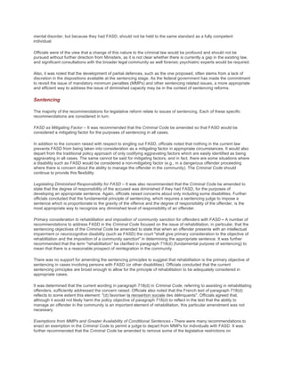 mental disorder, but because they had FASD, should not be held to the same standard as a fully competent
individual.
Officials were of the view that a change of this nature to the criminal law would be profound and should not be
pursued without further direction from Ministers, as it is not clear whether there is currently a gap in the existing law,
and significant consultations with the broader legal community as well forensic psychiatric experts would be required.
Also, it was noted that the development of partial defences, such as the one proposed, often stems from a lack of
discretion in the dispositions available at the sentencing stage. As the federal government has made the commitment
to revisit the issue of mandatory minimum penalties (MMPs) and other sentencing related issues, a more appropriate
and efficient way to address the issue of diminished capacity may be in the context of sentencing reforms.
Sentencing
The majority of the recommendations for legislative reform relate to issues of sentencing. Each of these specific
recommendations are considered in turn.
FASD as Mitigating Factor – It was recommended that the Criminal Code be amended so that FASD would be
considered a mitigating factor for the purposes of sentencing in all cases.
In addition to the concern raised with respect to singling out FASD, officials noted that nothing in the current law
prevents FASD from being taken into consideration as a mitigating factor in appropriate circumstances. It would also
depart from the traditional policy approach of only codifying aggravating factors which are easily identified as being
aggravating in all cases. The same cannot be said for mitigating factors, and in fact, there are some situations where
a disability such as FASD would be considered a non-mitigating factor (e.g., in a dangerous offender proceeding
where there is concern about the ability to manage the offender in the community). The Criminal Code should
continue to provide this flexibility.
Legislating Diminished Responsibility for FASD – It was also recommended that the Criminal Code be amended to
state that the degree of responsibility of the accused was diminished if they had FASD, for the purposes of
developing an appropriate sentence. Again, officials raised concerns about only including some disabilities. Further
officials concluded that the fundamental principle of sentencing, which requires a sentencing judge to impose a
sentence which is proportionate to the gravity of the offence and the degree of responsibility of the offender, is the
most appropriate way to recognize any diminished level of responsibility of an offender.
Primary consideration to rehabilitation and imposition of community sanction for offenders with FASD – A number of
recommendations to address FASD in the Criminal Code focused on the issue of rehabilitation, in particular, that the
sentencing objectives of the Criminal Code be amended to state that when an offender presents with an intellectual
impairment or neurocognitive disability (such as FASD) the court "shall give primary consideration to the objective of
rehabilitation and the imposition of a community sanction" in determining the appropriate sentence. It was further
recommended that the term "rehabilitation" be clarified in paragraph 718(d) (fundamental purpose of sentencing) to
mean that there is a reasonable prospect of reintegration in the community.
There was no support for amending the sentencing principles to suggest that rehabilitation is the primary objective of
sentencing in cases involving persons with FASD (or other disabilities). Officials concluded that the current
sentencing principles are broad enough to allow for the principle of rehabilitation to be adequately considered in
appropriate cases.
It was determined that the current wording in paragraph 718(d) in Criminal Code, referring to assisting in rehabilitating
offenders, sufficiently addressed the concern raised. Officials also noted that the French text of paragraph 718(d)
reflects to some extent this element: "(d) favoriser la reinsertion sociale des délinquants". Officials agreed that,
although it would not likely harm the policy objective of paragraph 718(d) to reflect in the text that the ability to
manage an offender in the community is an important element of rehabilitation, this particular amendment was not
necessary.
Exemptions from MMPs and Greater Availability of Conditional Sentences - There were many recommendations to
enact an exemption in the Criminal Code to permit a judge to depart from MMPs for individuals with FASD. It was
further recommended that the Criminal Code be amended to remove some of the legislative restrictions on
 