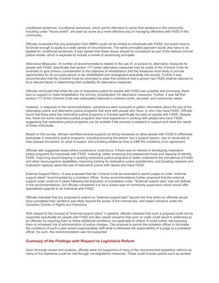 conditional sentences. Conditional sentences, which permit offenders to serve their sentence in the community,
including under "house arrest", are seen by some as a more effective way of managing offenders with FASD in the
community.
Officials re-iterated that any exemption from MMPs could not be limited to individuals with FASD, but would have to
be broad enough to apply to a wide variety of circumstances. The same principled approach would also have to be
applied for conditional sentences. It was agreed that these issues should be considered as part of the federal criminal
justice review, which is expected to include a review of sentencing principles.
Alternative Measures - A number of recommendations related to the use of, or access to, alternative measures for
people with FASD, specifically that section 717 (when alternative measures may be used) of the Criminal Code be
amended to give primary consideration to the objective of rehabilitation and the measures most likely to provide
opportunities for an accused person to be rehabilitated and reintegrated peacefully into society. Further it was
recommended that the Criminal Code be amended to state that evidence that a person has FASD shall be deemed to
be a relevant factor in determining their suitability for alternative measures.
Officials concluded that while the use of restorative justice for people with FASD was possible and promising, there
was no support to make rehabilitation the primary consideration for alternative measures. Further, it was felt that
section 717 of the Criminal Code was adequately balanced to address victim, accused, and community needs.
However, in response to this recommendation, jurisdictions were surveyed to gather information about the use of the
restorative justice and alternative justice programs that work with people who have, or who may have FASD. Officials
found that there were few restorative justice programs in Canada specifically focused on people with FASD. Despite
this, there are some restorative justice programs that have experience in working with people who have FASD,
suggesting that restorative justice programs can be suitable if the process is adapted to support and meet the needs
of these individuals.
Based on this survey, officials identified several supports as being necessary to allow people with FASD to effectively
participate in restorative justice programs, including ensuring the person has a support person, use of visual aids to
help prepare the person on what to expect, and providing additional time to fulfill the conditions of an agreement.
Officials also suggested areas where jurisdictions could focus, if there was an interest in developing restorative
justice programs for individuals with FASD, including: better screening and assessment tools and capacity to identify
FASD; improving record keeping in existing restorative justice programs to better understand the prevalence of FASD
and other neurocognitive disabilities; improving training for restorative justice practitioners; and boosting research and
evaluation capacity about the use of restorative justice with clients who have FASD.
External Support Plans – It was proposed that the Criminal Code be amended to permit judges to order "external
support plans" recommended by a probation officer. Some recommendations further proposed that the external
support order could be in place following the expiration of a probation order. "External support plan" was not defined
in the recommendations, but officials considered it to be a unique type of community supervision which would offer
specialized supports to an individual with FASD.
Officials indicated that any proposal to extend an "external support plan" beyond the time when an offender would
have completed their sentence was likely beyond the scope of the criminal law, and raised concerns under the
Canadian Charter of Rights and Freedoms.
With respect to the concept of "external support plans" in general, officials indicated that such a proposal could not be
supported specifically for people with FASD and also raised concerns that such an order could result in unfairness to
an offender by requiring them to follow additional conditions not applicable to others. It could further risk exposing
them to increased risk of administration of justice charges. The proposal to permit the probation officer to formulate
the conditions of such a plan would inappropriately shift what is otherwise the responsibility of a judge to a probation
officer. As such, this recommendation was not supported.
Summary of the Findings with Respect to Legislative Reform
Upon thorough review and analysis, officials were not supportive of many of the recommended legislative reforms as
many of the objectives could be met through non-legislative measures. These could include options such as revised
 
