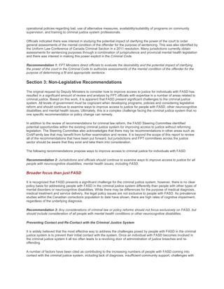 operational policies regarding bail, use of alternative measures, availability/suitability of programs on community
supervision, and training to criminal justice system professionals.
Officials indicated there was interest in studying the potential impact of clarifying the power of the court to order
general assessments of the mental condition of the offender for the purpose of sentencing. This was also identified by
the Uniform Law Conference of Canada Criminal Section in a 2011 resolution. Many jurisdictions currently obtain
assessments for sentencing purposes through a combination of jurisprudence and provincial mental health legislation
and there was interest in making this power explicit in the Criminal Code.
Recommendation 1: FPT Ministers direct officials to evaluate the desirability and the potential impact of clarifying
the power of the court in the Criminal Code to authorize assessments of the mental condition of the offender for the
purpose of determining a fit and appropriate sentence.
Section 3: Non-Legislative Recommendations
The original request by Deputy Ministers to consider how to improve access to justice for individuals with FASD has
resulted in a significant amount of review and analysis by FPT officials with expertise in a number of areas related to
criminal justice. Based on this work, it is apparent that FASD present significant challenges to the criminal justice
system. All levels of government must be cognizant when developing programs, policies and considering legislative
reform and should continue to examine ways to improve access to justice for people with FASD, other neurocognitive
disabilities and mental health issues. Ultimately, this is a complex challenge facing the criminal justice system that no
one specific recommendation or policy change can remedy.
In addition to the review of recommendations for criminal law reform, the FASD Steering Committee identified
potential opportunities within the existing criminal justice system for improving access to justice without reforming
legislation. The Steering Committee also acknowledges that there may be recommendations in other areas such as
Civil/Family law that may benefit from further examination and review. It is beyond the scope of this report to review
all of the recommendations that have been put forward, but jurisdictions and FPT committees across the justice
sector should be aware that they exist and take them into consideration.
The following recommendations propose ways to improve access to criminal justice for individuals with FASD.
Recommendation 2: Jurisdictions and officials should continue to examine ways to improve access to justice for all
people with neurocognitive disabilities, mental health issues, including FASD.
Broader focus than just FASD
It is recognized that FASD presents a significant challenge for the criminal justice system, however, there is no clear
policy basis for addressing people with FASD in the criminal justice system differently than people with other types of
mental disorders or neurocognitive disabilities. While there may be differences for the purpose of medical diagnosis,
medical treatment and service delivery, the legal policy issues are not exclusive to people with FASD. As prevalence
studies within the Canadian corrections population to date have shown, there are high rates of cognitive impairment,
regardless of the underlying diagnosis.
Recommendation 3: Any considerations of criminal law or policy reforms should not focus exclusively on FASD, but
should include consideration of all people with mental health conditions or other neurocognitive disabilities.
Preventing Contact and Re-Contact with the Criminal Justice System
It is widely believed that the most effective way to address the challenges posed by people with FASD in the criminal
justice system is to prevent their initial contact with the system. Once an individual with FASD becomes involved in
the criminal justice system it all too often leads to a revolving door of administration of justice breaches and re-
offending.
A number of factors have been cited as contributing to the increasing numbers of people with FASD coming into
contact with the criminal justice system, including lack of diagnosis, insufficient community support, challenges with
 