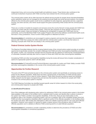 independent living, and co-occurring mental health and addictions issues. These factors also contribute to the
continued involvement of persons with FASD once they have entered into the criminal justice system.
The criminal justice system all too often becomes the default service provider for people whose disorders/disabilities
and/or addictions issues are not managed by the existing provincial health and social services systems. Any solution
offered by the criminal justice system could not be a substitute for early diagnosis, appropriate services, supportive
housing, and other services, all of which would support the goal of preventing initial contact with the criminal justice
system.
There are a number of models for programs and services across the country that aim to keep people with FASD from
coming into contact with the criminal justice system. There are also programs for those already involved in the
criminal justice system; these are focused on facilitating the reintegration of people with FASD back into the
community, such as the Manitoba FASD Youth Justice Program and community wellness courts/mental health courts
that exist in many jurisdictions. A list of current FASD programs is attached as Annex 1.
Recommendation 4: Jurisdictions are encouraged to explore programs and services that support the prevention of
persons with FASD from coming into initial contact with the criminal justice system, and those that reduce re-
offending of people with FASD who are already in the criminal justice system.
Federal Criminal Justice System Review
The Steering Committee believes that the on-going federal review of the criminal justice system provides an excellent
opportunity to specifically consider the complex challenges that FASD and other neurocognitive disabilities present to
the system. Further, any criminal law changes that are proposed with the objective of reducing the overrepresentation
of vulnerable Canadians will likely also have an impact on those with FASD and other neurocognitive disabilities.
Considering FASD and other neurocognitive disabilities during the review will ensure that a broader consideration of
options for appropriate systemic reform will take place.
Recommendation 5: Federal/Provincial/Territorial Ministers responsible for Justice and Public Safety consider FASD
and other neurocognitive disabilities in the course of the criminal justice system review.
Opportunities for Further Research
The work at the FPT level primarily focused on the criminal justice system and specifically on increasing access to
justice for the offender population. While there has been a growing body of information on FASD and the justice
system, there continues to be a need for further research. Public policy should be evidence based and therefore,
further research into the types of programming and services that would be most effective for people with FASD
involved in the criminal justice system is required.
The FASD Steering Committee has identified several specific areas for further research to inform the social policy
and criminal justice response to people with FASD.
(1) Identification/Prevalence
One of the challenges with developing policy options for addressing FASD in the criminal justice system is the limited
data available on the extent of the problem and no validated tools to screen and identify when a person involved in
the system has FASD or another neurocognitive disabilities. At this time, there are two small studies on the
prevalence rates in the Canadian correctional system, and one in progress. Both of the completed studies show that
FASD and other neurocognitive disabilities affect a significant portion of the offender population in the facilities where
the studies took place. Both studies also attempted to utilize and validate screening tools for use in the adult offender
population. However more research is required to obtain a clearer picture of the prevalence rate of FASD in the
offender population and to validate an effective FASD screening tool for an adult offender population.
Recommendation 6: Jurisdictions consider undertaking studies to determine the prevalence of FASD and other
neurocognitive disabilities in correctional populations.
 