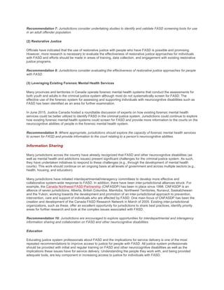 Recommendation 7: Jurisdictions consider undertaking studies to identify and validate FASD screening tools for use
in an adult offender population.
(2) Restorative Justice
Officials have indicated that the use of restorative justice with people who have FASD is possible and promising.
However, more research is necessary to evaluate the effectiveness of restorative justice approaches for individuals
with FASD and efforts should be made in areas of training, data collection, and engagement with existing restorative
justice programs.
Recommendation 8: Jurisdictions consider evaluating the effectiveness of restorative justice approaches for people
with FASD.
(3) Leveraging Existing Forensic Mental Health Services
Many provinces and territories in Canada operate forensic mental health systems that conduct the assessments for
both youth and adults in the criminal justice system although most do not systematically screen for FASD. The
effective use of the forensic system for assessing and supporting individuals with neurocognitive disabilities such as
FASD has been identified as an area for further examination.
In June 2015, Justice Canada hosted a roundtable discussion of experts on how existing forensic mental health
services could be better utilized to identify FASD in the criminal justice system. Jurisdictions could continue to explore
how existing forensic mental health systems could screen for FASD and provide more information to the courts on the
neurocognitive abilities of people in the forensic mental health system.
Recommendation 9: Where appropriate, jurisdictions should explore the capacity of forensic mental health services
to screen for FASD and provide information to the court relating to a person's neurocognitive abilities.
Information Sharing
Many jurisdictions across the country have already recognized that FASD and other neurocognitive disabilities (as
well as mental health and addictions issues) present significant challenges for the criminal justice system. As such,
they have undertaken initiatives to respond to these challenges (e.g., through the development of mental health
courts). This work should continue on an ongoing basis at all levels of government and across multiple sectors (e.g.,
health, housing, and education).
Many jurisdictions have initiated interdepartmental/interagency committees to develop more effective and
collaborative system-wide response to FASD. In addition, there have been inter-jurisdictional alliances struck. For
example, the Canada Northwest FASD Partnership (CNFASDP) has been in place since 1998. CNFASDP is an
alliance of seven jurisdictions; Alberta, British Columbia, Manitoba, Northwest Territories, Nunavut, Saskatchewan
and the Yukon, working towards the development and promotion of an inter-jurisdictional approach to prevention,
intervention, care and support of individuals who are affected by FASD. One main focus of CNFASDP has been the
creation and development of the Canada FASD Research Network in March of 2005. Existing inter-jurisdictional
organizations, such as these, offer an excellent opportunity for jurisdictions to share best practices, identify priority
areas for further research and look at the complex issues associated with FASD.
Recommendation 10: Jurisdictions are encouraged to explore opportunities for interdepartmental and interagency
information sharing and collaboration on FASD and other neurocognitive disabilities.
Education
Educating justice system professionals about FASD and the implications for service delivery is one of the most
repeated recommendations to improve access to justice for people with FASD. All justice system professionals
should be provided with initial and regular training on FASD and other neurocognitive disabilities as well as the
implications these issues have for service delivery. Understanding the people they work with, and being provided
adequate tools, are key component in increasing access to justice for individuals with FASD.
 