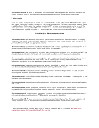Recommendation 11: All levels of government should encourage the development and delivery of education and
training programs on FASD and other neurocognitive disabilities for criminal justice system professionals.
Conclusion
There has been a significant amount of work and an unprecedented level of collaboration at the FPT level to explore
and analyze the issue of FASD in the context of the criminal justice system. The Steering Committee presents this as
a solid foundation of information that has been provided to FPT Ministers for consideration in moving forward. This
report, provides a starting point for all levels of government to address some of the challenges. The FASD Steering
Committee remains available to provide FPT Ministers with any further information they may require.
Summary of Recommendations
Recommendation 1: FPT Ministers direct officials to evaluate the desirability and the potential impact of clarifying
the power of the court in the Criminal Code to authorize assessments of the mental condition of the offender for the
purpose of determining a fit and appropriate sentence.
Recommendation 2: Jurisdictions and officials should continue to examine ways to improve access to justice for all
people with neurocognitive disabilities, mental health issues, including FASD.
Recommendation 3: Any considerations of criminal law or policy reforms should not focus exclusively on FASD, but
should include consideration of all people with mental health conditions or other neurocognitive disabilities.
Recommendation 4: Jurisdictions are encouraged to explore programs and services that support the prevention of
persons with FASD from coming into initial contact with the criminal justice system, and those that reduce re-
offending of people with FASD who are already in the criminal justice system.
Recommendation 5: Federal/Provincial/Territorial Ministers responsible for Justice and Public Safety consider FASD
and other neurocognitive disabilities in the course of the criminal justice system review.
Recommendation 6: Jurisdictions consider undertaking studies to determine the prevalence of FASD and other
neurocognitive disabilities in correctional populations.
Recommendation 7: Jurisdictions consider undertaking studies to identify and validate FASD screening tools for use
in an adult offender population.
Recommendation 8: Jurisdictions consider evaluating the effectiveness of restorative justice approaches for people
with FASD.
Recommendation 9: Where appropriate, jurisdictions should explore the capacity of forensic mental health services
to screen for FASD and provide information to the court relating to a person's neurocognitive abilities.
Recommendation 10: Jurisdictions are encouraged to explore opportunities for interdepartmental and interagency
information sharing and collaboration on FASD and other neurocognitive disabilities.
Recommendation 11: All levels of government should encourage the development and delivery of education and
training programs on FASD and other neurocognitive disabilities for criminal justice system professionals.
1. Fetal Alcohol Spectrum Disorder (FASD). (2014, April 29). Retrieved May 09, 2016, from http://www.phac-
aspc.gc.ca/hp-ps/dca-dea/prog-ini/fasd-etcaf/index-eng.php
 