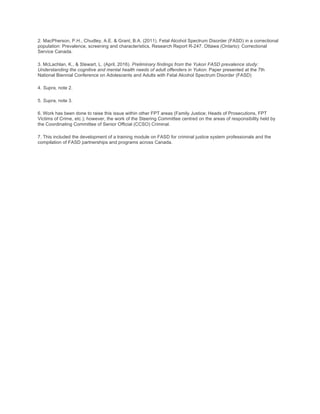 2. MacPherson, P.H., Chudley, A.E. & Grant, B.A. (2011). Fetal Alcohol Spectrum Disorder (FASD) in a correctional
population: Prevalence, screening and characteristics, Research Report R-247. Ottawa (Ontario): Correctional
Service Canada.
3. McLachlan, K., & Stewart, L. (April, 2016). Preliminary findings from the Yukon FASD prevalence study:
Understanding the cognitive and mental health needs of adult offenders in Yukon. Paper presented at the 7th
National Biennial Conference on Adolescents and Adults with Fetal Alcohol Spectrum Disorder (FASD)
4. Supra, note 2.
5. Supra, note 3.
6. Work has been done to raise this issue within other FPT areas (Family Justice; Heads of Prosecutions, FPT
Victims of Crime, etc.); however, the work of the Steering Committee centred on the areas of responsibility held by
the Coordinating Committee of Senior Official (CCSO) Criminal.
7. This included the development of a training module on FASD for criminal justice system professionals and the
compilation of FASD partnerships and programs across Canada.
 