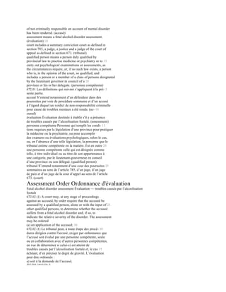 of not criminally responsible on account of mental disorder
has been rendered. (accusé)
assessment means a fetal alcohol disorder assessment.
(évaluation) 10
court includes a summary conviction court as defined in
section 785, a judge, a justice and a judge of the court of
appeal as defined in section 673. (tribunal)
qualified person means a person duly qualified by
provincial law to practise medicine or psychiatry or to 15
carry out psychological examinations or assessments, as
the circumstances require, or, if no such law exists, a person
who is, in the opinion of the court, so qualified, and
includes a person or a member of a class of persons designated
by the lieutenant governor in council of a 20
province or his or her delegate. (personne compétente)
672.01 Les définitions qui suivent s’appliquent à la pré- 5
sente partie.
accusé S’entend notamment d’un défendeur dans des
poursuites par voie de procédure sommaire et d’un accusé
à l’égard duquel un verdict de non-responsabilité criminelle
pour cause de troubles mentaux a été rendu. (ac- 10
cused)
évaluation Évaluation destinée à établir s'il y a présence
de troubles causés par l’alcoolisation foetale. (assessment)
personne compétente Personne qui remplit les condi- 15
tions requises par la législation d’une province pour pratiquer
la médecine ou la psychiatrie, ou pour accomplir
des examens ou évaluations psychologiques, selon le cas,
ou, en l’absence d’une telle législation, la personne que le
tribunal estime compétente en la matière. Est en outre 20
une personne compétente celle qui est désignée comme
telle, à titre individuel ou au titre de son appartenance à
une catégorie, par le lieutenant-gouverneur en conseil
d’une province ou son délégué. (qualified person)
tribunal S’entend notamment d’une cour des poursuites 25
sommaires au sens de l’article 785, d’un juge, d’un juge
de paix et d’un juge de la cour d’appel au sens de l’article
673. (court)
Assessment Order Ordonnance d'évaluation
Fetal alcohol disorder assessment Évaluation — troubles causés par l’alcoolisation
foetale
672.02 (1) A court may, at any stage of proceedings
against an accused, by order require that the accused be
assessed by a qualified person, alone or with the input of 25
other qualified persons, to determine whether the accused
suffers from a fetal alcohol disorder and, if so, to
indicate the relative severity of the disorder. The assessment
may be ordered
(a) on application of the accused; 30
672.02 (1) Le tribunal peut, à toute étape des procé- 30
dures dirigées contre l'accusé, exiger par ordonnance que
l’accusé soit évalué par une personne compétente, seule
ou en collaboration avec d’autres personnes compétentes,
en vue de déterminer si celui-ci est atteint de
troubles causés par l’alcoolisation foetale et, le cas 35
échéant, d’en préciser le degré de gravité. L’évaluation
peut être ordonnée :
a) soit à la demande de l’accusé;
2015-2016 2 64-65 Eliz. II
 