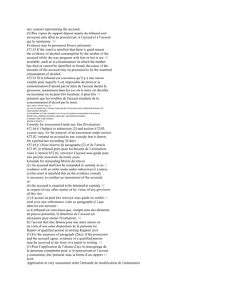 any counsel representing the accused.
(4) Des copies du rapport déposé auprès du tribunal sont
envoyées sans délai au poursuivant, à l’accusé et à l’avocat
qui le représente. 30
Evidence may be presumed Preuve présumée
672.03 If the court is satisfied that there is good reason
the evidence of alcohol consumption by the mother of the
accused while she was pregnant with him or her is not 30
available, such as in circumstances in which the mother
has died or cannot be identified or found, the cause of the
disorder of the accused may be presumed to be the maternal
consumption of alcohol.
672.03 Si le tribunal est convaincu qu’il y a une raison
valable pour laquelle il est impossible de prouver la
consommation d’alcool par la mère de l'accusé durant la
grossesse, notamment dans les cas où la mère est décédée
ou inconnue ou ne peut être localisée, il peut être 35
présumé que les troubles de l'accusé résultent de la
consommation d’alcool par la mère.
2015-2016 3 64-65 Eliz. II
An Act to amend the Criminal Code and the Corrections and Conditional Release Act
(fetal alcohol disorder)
Loi modifiant le Code criminel et la Loi sur le système correctionnel et la mise en
liberté sous condition (troubles causés par l’alcoolisation foetale)
Criminal Code Code criminel
Section 2 Article 2
Custody for assessment Garde aux fins d'évaluation
672.04 (1) Subject to subsection (2) and section 672.05,
a court may, for the purpose of an assessment under section
672.02, remand an accused to any custody that it directs
for a period not exceeding 30 days.
672.04 (1) Sous réserve du paragraphe (2) et de l’article
672.05, le tribunal peut, pour les besoins de l’évaluation
visée à l'article 672.02, renvoyer l’accusé sous garde pour
une période maximale de trente jours.
Grounds for remanding Motifs du renvoi
(2) An accused shall not be remanded in custody in ac- 5
cordance with an order made under subsection (1) unless
(a) the court is satisfied that on the evidence custody
is necessary to conduct an assessment of the accused;
or
(b) the accused is required to be detained in custody 10
in respect of any other matter or by virtue of any provision
of this Act.
(2) L'accusé ne peut être renvoyé sous garde en confor- 5
mité avec une ordonnance visée au paragraphe (1) que
dans les cas suivants :
a) le tribunal est convaincu que, compte tenu des éléments
de preuve présentés, la détention de l’accusé est
nécessaire pour mener l'évaluation; 10
b) l’accusé doit être détenu pour une autre raison ou
en vertu d’une autre disposition de la présente loi.
Report of qualified person in writing Rapport écrit
(3) For the purposes of paragraph (2)(a), if the prosecutor
and the accused agree, evidence of a qualified person
may be received in the form of a report in writing. 15
(3) Pour l’application de l’alinéa (2)a), le témoignage de
la personne compétente peut, si le poursuivant et l’accusé
y consentent, être présenté sous la forme d’un rapport 15
écrit.
Application to vary assessment order Demande de modification de l'ordonnance
 