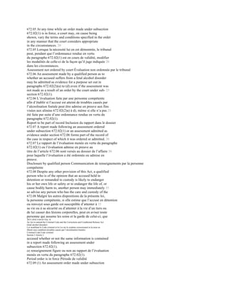 672.05 At any time while an order made under subsection
672.02(1) is in force, a court may, on cause being
shown, vary the terms and conditions specified in the order
in any manner that the court considers appropriate
in the circumstances. 20
672.05 Lorsque la nécessité lui en est démontrée, le tribunal
peut, pendant que l’ordonnance rendue en vertu
du paragraphe 672.02(1) est en cours de validité, modifier
les modalités de celle-ci de la façon qu’il juge indiquée 20
dans les circonstances.
Assessment not ordered by court Évaluation non ordonnée par le tribunal
672.06 An assessment made by a qualified person as to
whether an accused suffers from a fetal alcohol disorder
may be admitted as evidence for a purpose set out in
paragraphs 672.02(2)(a) to (d) even if the assessment was
not made as a result of an order by the court under sub- 25
section 672.02(1).
672.06 L’évaluation faite par une personne compétente
afin d’établir si l’accusé est atteint de troubles causés par
l’alcoolisation foetale peut être admise en preuve aux fins
visées aux alinéas 672.02(2)a) à d), même si elle n’a pas 25
été faite par suite d’une ordonnance rendue en vertu du
paragraphe 672.02(1).
Report to be part of record Inclusion du rapport dans le dossier
672.07 A report made following an assessment ordered
under subsection 672.02(1) or an assessment admitted as
evidence under section 672.06 forms part of the record of
the case in respect of which it was ordered or admitted. 30
672.07 Le rapport de l’évaluation menée en vertu du paragraphe
672.02(1) ou l’évaluation admise en preuve au
titre de l’article 672.06 sont versés au dossier de l’affaire 30
pour laquelle l’évaluation a été ordonnée ou admise en
preuve.
Disclosure by qualified person Communication de renseignements par la personne
compétente
672.08 Despite any other provision of this Act, a qualified
person who is of the opinion that an accused held in
detention or remanded to custody is likely to endanger
his or her own life or safety or to endanger the life of, or
cause bodily harm to, another person may immediately 35
so advise any person who has the care and custody of the
672.08 Malgré les autres dispositions de la présente loi,
la personne compétente, si elle estime que l’accusé en détention
ou renvoyé sous garde est susceptible d’attenter à 35
sa vie ou à sa sécurité ou d’attenter à la vie d’un tiers ou
de lui causer des lésions corporelles, peut en aviser toute
personne qui assume les soins et la garde de celui-ci, que
2015-2016 4 64-65 Eliz. II
An Act to amend the Criminal Code and the Corrections and Conditional Release Act
(fetal alcohol disorder)
Loi modifiant le Code criminel et la Loi sur le système correctionnel et la mise en
liberté sous condition (troubles causés par l’alcoolisation foetale)
Criminal Code Code criminel
Section 2 Article 2
accused whether or not the same information is contained
in a report made following an assessment under
subsection 672.02(1).
ce renseignement figure ou non au rapport de l’évaluation
menée en vertu du paragraphe 672.02(1).
Period order is in force Période de validité
672.09 (1) An assessment order made under subsection
 