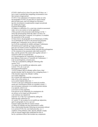 672.02(1) shall not be in force for more than 30 days, un- 5
less a court is satisfied that compelling circumstances exist
that warrant a longer period.
672.09 (1) Une ordonnance d’évaluation rendue en vertu
du paragraphe 672.02(1) ne peut être en vigueur durant
plus de trente jours, sauf si le tribunal est convaincu 5
que des circonstances exceptionnelles exigent une période
de validité plus longue.
Extension Prolongation
(2) Subject to subsection (3), a court may extend an assessment
order, on its own motion or on the application
of the accused or the prosecutor made during or at the 10
end of the period during which the order is in force, for
any further period that is required, in its opinion, to complete
the assessment of the accused.
(2) Sous réserve du paragraphe (3), le tribunal peut, d’office
ou à la demande de l’accusé ou du poursuivant présentée
pendant que l’ordonnance est en cours de validité 10
ou à la fin de sa période de validité, prolonger l’ordonnance
d'évaluation pour la période qu’il juge nécessaire
pour que soit menée à terme l’évaluation de l’accusé.
Maximum duration of extension Durée maximale des prolongations
(3) No extension of an assessment order shall exceed 30
days, and the period of the initial order together with all 15
extensions shall not exceed 60 days.
(3) Une prolongation de l’ordonnance d'évaluation ne
peut dépasser trente jours et l’ensemble de l’ordonnance 15
et de ses prolongations, soixante jours.
3 The Act is amended by adding the following after
section 718.2:
3 La même loi est modifiée par adjonction, après
l’article 718.2, de ce qui suit :
Presumption Présomption
718.201 Evidence that an offender suffers from a fetal
alcohol disorder shall be deemed to be a mitigating factor 20
if the disorder impairs the offender’s ability
(a) to make judgments;
(b) to foresee and understand the consequences or
risks of his or her actions; or
(c) to control impulse behaviour. 25
718.201 Le fait que le délinquant est atteint de troubles
causés par l’alcoolisation foetale est considéré comme 20
une circonstance atténuante si ces troubles portent atteinte
à sa capacité, selon le cas :
a) d’exercer un bon jugement;
b) de prévoir ou de comprendre les conséquences de
ses actions ou les risques qu’elles posent; 25
c) de maîtriser son impulsivité.
4 Section 731 of the Act is amended by adding the
following after subsection (2):
4 L’article 731 de la même loi est modifié par adjonction,
après le paragraphe (2), de ce qui suit :
External support plan Plan de soutien externe
(3) Where an offender has been determined to suffer
from a fetal alcohol disorder following an assessment referred
to in section 672.02, the court shall prescribe, as a 30
condition of the probation order, that the offender comply
with an external support plan established for him or
her by a probation officer that includes any components
 