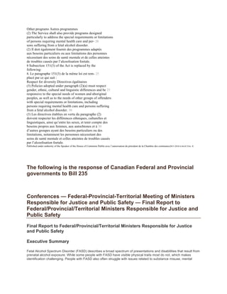 Other programs Autres programmes
(2) The Service shall also provide programs designed
particularly to address the special requirements or limitations
of persons requiring mental health care and per- 20
sons suffering from a fetal alcohol disorder.
(2) Il doit également fournir des programmes adaptés
aux besoins particuliers ou aux limitations des personnes
nécessitant des soins de santé mentale et de celles atteintes
de troubles causés par l’alcoolisation foetale.
8 Subsection 151(3) of the Act is replaced by the
following:
8. Le paragraphe 151(3) de la même loi est rem- 25
placé par ce qui suit :
Respect for diversity Directives égalitaires
(3) Policies adopted under paragraph (2)(a) must respect
gender, ethnic, cultural and linguistic differences and be 25
responsive to the special needs of women and aboriginal
peoples, as well as to the needs of other groups of offenders
with special requirements or limitations, including
persons requiring mental health care and persons suffering
from a fetal alcohol disorder. 30
(3) Les directives établies en vertu du paragraphe (2)
doivent respecter les différences ethniques, culturelles et
linguistiques, ainsi qu’entre les sexes, et tenir compte des
besoins propres aux femmes, aux autochtones et à 30
d’autres groupes ayant des besoins particuliers ou des
limitations, notamment les personnes nécessitant des
soins de santé mentale et celles atteintes de troubles causés
par l’alcoolisation foetale.
Published under authority of the Speaker of the House of Commons Publié avec l’autorisation du président de la Chambre des communes2015-2016 6 64-65 Eliz. II
The following is the response of Canadian Federal and Provincial
governments to Bill 235
Conferences — Federal-Provincial-Territorial Meeting of Ministers
Responsible for Justice and Public Safety — Final Report to
Federal/Provincial/Territorial Ministers Responsible for Justice and
Public Safety
Final Report to Federal/Provincial/Territorial Ministers Responsible for Justice
and Public Safety
Executive Summary
Fetal Alcohol Spectrum Disorder (FASD) describes a broad spectrum of presentations and disabilities that result from
prenatal alcohol exposure. While some people with FASD have visible physical traits most do not, which makes
identification challenging. People with FASD also often struggle with issues related to substance misuse, mental
 