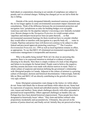 Individuals or corporations choosing to act outside of compliance are subject to
penalty and /or criminal charges. Nothing has changed yet we are led to think the
sky is falling.

       Outside of the newly designated federally monitored waterway jurisdictions,
the Act no longer applies in some environmental assessment impact statements and
consultations. Think of the difference between the environmental protection and
navigation Acts‘ jurisdictions as rules for building bridges over navigable
waterways and rules for the pipeline industry‘s traversing a now federally excluded
river. Recent changes to the Navigation Protection Act could exempt certain
―pipelines and interprovincial power lines [or parts thereof]. . . so that
environmental assessment hearings for them would not have to consider whether
they would affect or interfere with [navigation in a specific body of] . . . water in
Canada. Pipelines and power lines will [however] continue to be subject to other
federal and provincial approvals protecting waterways.‖xxix The Canadian
Environmental Protection Act, 1999 as well as local legislation remains in effect,
as appropriate. To say that Bill C-45 eliminated environmental responsibility for
watercourse management is irresponsible and incorrect.

       Why is the public being misled? Well, let‘s be clear on answering this
question; there is no expressed intention to mislead or evidence of anyone
choosing to lie directly. Here there is simply evidence of a lack of due diligence
and failure to investigate for factual detail. People want to believe the negative;
and they assume decisions were made with ulterior motives in mind. There‘s a
whole culture of suspicion and mistrust defining the government‘s relationship
with Aboriginal peoples in Canada. Adjacent to the culture of mistrust is a growing
culture of disrespect, derision and historical discrimination. Unknowingly, both the
Idle no More and Bill C-45 are directly contributing to the growth of these two
very ugly cultures.

       Some Aboriginal communities want change to the Indian Act while others
do not. Some individuals like to dissent and blame while others do not. Some lead
by expression of suspicion, hatred and unbridled emotion. Others lead by balanced
care, reason and intellect. Some attack challenges directly with ethics grounded in
personal/social responsibility. Others approach challenges as bandits only can.
Perhaps they have been denied historical empowerment. These people have been
designated as historically lesser ‗others.‘ They form and define cultural value
propositions incidentally and accumulatively. Ultimately, they prevail on the
premise of justice deserved, and finally served. Initially they are perceived as being


                                                                                    10
 
