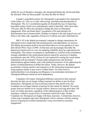 selfish for use of disruptive strategies, the unexpected blind-side, the hit-and-hide,
the skirmish. Who are these people? Are they the Idle No More?

       Canada‘s assimilation policy for Aboriginals is grounded in the rationalism
of the Indian Act. The Act is cold, self-serving, calculated and disrespectful of
Aboriginals. The Act’s assimilation agenda sits beneath the ruse of respecting
honorable treaties which were unfortunately made in bad faith. After more than
150 years, Idle No More has decided to change the rules of Aboriginal
engagement. Who can blame them? Acceptance of lot and tolerance for
discrimination has its human limits. Perhaps revolution is the only logical way out?
There is the other side, regardless of however it reflects one side‘s bad behavior.

       Bill C-45 is the federal government‘s attempt to change expectations for
Aboriginal reserve leadership and simultaneously curb dependency on reserves.
The federal government needs to become blunt about its covert agenda as it once
did with the White Paper in1969. At that time and increasingly thereafter the
federal government lost its verve for speaking truthfully about its expectations for
Aboriginals. This silence on intention is attributable to: a) belief in the assimilation
strategy embedded in the multicultural policies shared by successive Canadian
governments since the 1970s, b) fear of voter reprisal for owning the social shame
originating with government‘s human rights transgressions and structural
discrimination against Indians, and c) the political correctness of not addressing the
failure of multiculturalism to define the nation. Today, however, the federal
government is being sensitive and responsive to the simmering resentment against
using taxpayer money to pay reserve welfare bums. An ironic twist to
multiculturalism is an emerging unwillingness to accommodate stereotypes of
Aboriginal difference based on social dependency.

        Canadians will respect Aboriginal difference mirrored in their national
diversity but they are no longer willing to permit tax dollars to pay for those
distinctions. Aboriginals are free to become whoever they desire to be, but
Canadians are no longer tolerant of paying for that search for identify. No social
group, however distinct in its varying cultures, deserves receiving more than 150
years of welfare payments, regardless of the implied purpose of that welfare
assistance, without a social review of outcomes achieved to date. Neither
Canadians nor Aboriginals are happy with these outcomes. A distinction, however,
is that some Canadians and some Aboriginals wish to continue with the existing
process of paying for welfare maintenance versus movement to economic
engagement.


                                                                                      11
 
