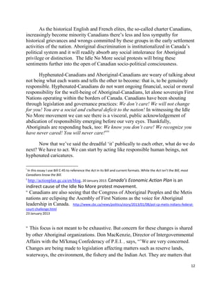 As the historical English and French elites, the so-called charter Canadians,
increasingly become minority Canadians there‘s less and less sympathy for
historical grievances and wrongs committed by these groups in the early settlement
activities of the nation. Aboriginal discrimination is institutionalized in Canada‘s
political system and it will readily absorb any social intolerance for Aboriginal
privilege or distinction. The Idle No More social protests will bring these
sentiments further into the open of Canadian socio-political consciousness.

      Hyphenated-Canadians and Aboriginal-Canadians are weary of talking about
not being what each wants and tells the other to become: that is, to be genuinely
responsible. Hyphenated-Canadians do not want ongoing financial, social or moral
responsibility for the well-being of Aboriginal-Canadians, let alone sovereign First
Nations operating within the borders of Canada. Canadians have been shouting
through legislation and governance practices: We don’t care! We will not change
for you! You are a social and cultural deficit to the nation! In witnessing the Idle
No More movement we can see there is a visceral, public acknowledgement of
abdication of responsibility emerging before our very eyes. Thankfully,
Aboriginals are responding back, too: We know you don’t care! We recognize you
have never cared! You will never care!xxx

      Now that we‘ve said the dreadful ‗it‘ publically to each other, what do we do
next? We have to act. We can start by acting like responsible human beings, not
hyphenated caricatures.

i
 In this essay I use Bill C-45 to reference the Act in its Bill and current formats. While the Act isn’t the Bill, most
Canadians know the Bill.
ii
     http://actionplan.gc.ca/en/blog, 20 January 2013. Canada’s Economic Action Plan is an
indirect cause of the Idle No More protest movement.
iii
    Canadians are also seeing that the Congress of Aboriginal Peoples and the Metis
nations are eclipsing the Asembly of First Nations as the voice for Aboriginal
leadership in Canada. http://www.cbc.ca/news/politics/story/2013/01/08/pol-cp-metis-indians-federal-
court-challenge.html
23 January 2013


iv
 This focus is not meant to be exhaustive. But concern for these changes is shared
by other Aboriginal organizations. Don MacKenzie, Director of Intergovernmental
Affairs with the Mi'kmaq Confederacy of P.E.I. , says, ―‘We are very concerned.
Changes are being made to legislation affecting matters such as reserve lands,
waterways, the environment, the fishery and the Indian Act. They are matters that

                                                                                                                          12
 