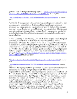 go to the heart of aboriginal and treaty rights.‘"           http://www.cbc.ca/news/canada/prince-
edward-island/story/2012/12/14/pei-first-nations-protest-bill-584.html 20 January 2013

v
 http://actionplan.gc.ca/en/page/r2d-dr2/what-responsible-resource-development, 20 January
2013.

vi
  All Bill C-45 changes were intended to reduce costs to government, cut red tape,
unblock reserve administrators‘ decision-making, streamline environmental
approvals, and create economic opportunities for growth. Certain of the changes
were mere house cleaning and normal legislative upkeep activities. Other changes
were intended to eliminate regulatory bottlenecks slowing economic growth. It is
also clear that some of these legislative changes were made in favor of resource
based industries.
vii
   ―The [Assembly of first Nations] AFN, which claims to speak for all aboriginal
Canadians, is a collection of chiefs from the more than 630 First Nations
communities in Canada. But well over 50 per cent of aboriginal Canadians don't
live on reserves, and according to [the Congress of Aboriginal Peoples] CAP, their
interests are not adequately represented by the AFN. In addition, the vast bulk of
the $9 billion that the federal government spends annually on aboriginal programs
and services goes to the reserves, another bone of contention between the two
groups.‖ http://ca.news.yahoo.com/patrick-brazeau-anatomy-senate-appointment-
085556765.html 14 February 2013

viii
  http://www.cbc.ca/news/politics/story/2012/12/05/pol-tempers-flare-omnibus-budget-bill.html 21 January
2013.
ix
 http://www.cbc.ca/news/politics/story/2012/12/05/pol-tempers-flare-omnibus-budget-bill.html 21 January
2013.
x
 Are we behaving responsibly as government (e.g. inadequate consultation) and as
democratic citizens (e.g. disruptive behavior)? What is the individual‘s
responsibility to understand the facts inspiring social upheaval associated with Idle
No More, but not directly a part of it? How many people inspired by Idle No More
activism have actually read the 444 pages of the Act? How many non-Aboriginal
Canadians can connect Idle No More to Canada’s Economic Action Plan? How
many Canadians whose lives have been disrupted by Idle No More protests
understand its historical origins in the original Indian Act? How many
unknowingly support the Idle No More indigenous sovereignty agenda? Are
Canadians sympathetic to Aboriginal issues equally supportive of claims for
Aboriginal sovereignty? Who of us fully comprehends the broader political

                                                                                                           13
 