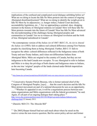 implications of the confused and complicated social dialogue unfolding before us?
What are we doing to locate the Idle No More protests into the context of ongoing
Aboriginal disenfranchisement? What are we doing to identify the weight given to
Idle No More by its adjacencies, i.e. hunger strikes, Federal Court decisions,
accountability legislation, etc., ? Are we approaching a seminal, shoe- dropping
moment in the history of Aboriginal relations in Canada? How will these Idle No
More protests resonate into the future of Canada? How has Idle No More advanced
the mis/understanding of the challenges facing Aboriginal peoples and
communities in Canada? Are we to witness an Aboriginal revolution and the birth
of true Aboriginal nationhood in Canada?
xi
      The
      contemporary version of the Indian Act of 1867: Bill C-31, An Act to Amend
the Indian Act (1985): fails to address real cultural differences among First Nations
peoples by classifying them as being Aboriginal. Further, Bill C-31 fails to
recognize the ethno- cultural differences reflected in the Indigenous status of both
Treaty and non-Treaty Indians, and it does not differentiate Indians from
Aboriginal Métis. Métis are original to the country of Canada, but they are not
indigenous to the land Canada now occupies. To use Aboriginal to refer to Indians
and Métis is to deny the privilege of both charter and Indigenous status to Indians,
as the one true ‗original‘ peoples of the lands claimed under British imperialism
later becoming Canada.

xii
      http://www.cbc.ca/news/canada/story/2013/01/09/f-metis-non-status-decision-costs.html 22 January 2013.


xiii
    Conservative Senator Patrick Brazeau, who is former national chief of the
Congress of Aboriginal Peoples, [says] . . . that the court's decision and the Idle No
More protest movement are part of a national discussion he sees as an opportunity.
. . . "‗Whether it's appealed or not, it will be a negotiations process between non-
status organizations and Métis organizations with the federal government," he said.
Again, it's all part of an ongoing dialogue that's taking place.‘"
http://www.cbc.ca/news/politics/story/2013/01/08/pol-cp-metis-indians-federal-court-
challenge.html 22 January 2013.

xiv
      (Daniels) “Bill   C31: The Abocide Bill‖

xv
  ―[In 2005] Harper himself had not said much about where he stood on the
reserve versus the non-reserve question. But his senior policy adviser and former
                                                                                                               14
 