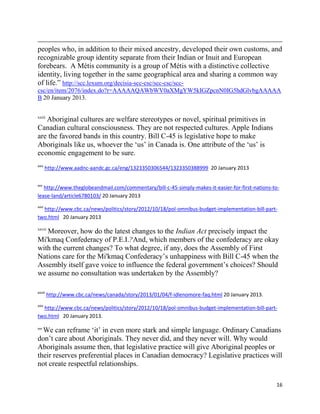 peoples who, in addition to their mixed ancestry, developed their own customs, and
recognizable group identity separate from their Indian or Inuit and European
forebears. A Métis community is a group of Métis with a distinctive collective
identity, living together in the same geographical area and sharing a common way
of life.‖ http://scc.lexum.org/decisia-scc-csc/scc-csc/scc-
csc/en/item/2076/index.do?r=AAAAAQAWbWV0aXMgYW5kIGZpcnN0IG5hdGlvbgAAAAA
B 20 January 2013.


xxiii
   Aboriginal cultures are welfare stereotypes or novel, spiritual primitives in
Canadian cultural consciousness. They are not respected cultures. Apple Indians
are the favored bands in this country. Bill C-45 is legislative hope to make
Aboriginals like us, whoever the ‗us‘ in Canada is. One attribute of the ‗us‘ is
economic engagement to be sure.
xxiv
       http://www.aadnc-aandc.gc.ca/eng/1323350306544/1323350388999 20 January 2013

xxv
   http://www.theglobeandmail.com/commentary/bill-c-45-simply-makes-it-easier-for-first-nations-to-
lease-land/article6780103/ 20 January 2013
xxvi
  http://www.cbc.ca/news/politics/story/2012/10/18/pol-omnibus-budget-implementation-bill-part-
two.html 20 January 2013

xxvii
   Moreover, how do the latest changes to the Indian Act precisely impact the
Mi'kmaq Confederacy of P.E.I.?And, which members of the confederacy are okay
with the current changes? To what degree, if any, does the Assembly of First
Nations care for the Mi'kmaq Confederacy‘s unhappiness with Bill C-45 when the
Assembly itself gave voice to influence the federal government‘s choices? Should
we assume no consultation was undertaken by the Assembly?

xxviii
         http://www.cbc.ca/news/canada/story/2013/01/04/f-idlenomore-faq.html 20 January 2013.
xxix
  http://www.cbc.ca/news/politics/story/2012/10/18/pol-omnibus-budget-implementation-bill-part-
two.html 20 January 2013.

  We can reframe ‗it‘ in even more stark and simple language. Ordinary Canadians
xxx


don‘t care about Aboriginals. They never did, and they never will. Why would
Aboriginals assume then, that legislative practice will give Aboriginal peoples or
their reserves preferential places in Canadian democracy? Legislative practices will
not create respectful relationships.

                                                                                                 16
 
