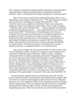 with. Exhaustive consultation resulting in global contentment is impossible due to
competing interests. Regret and disagreement are anticipated in democratic
processes. When is social protest an acceptable consequence of expressing regret?

        Bill C-45 was used to initiate change without parliamentary delay. It was a
demonstration of government‘s legislative power.viii The opposition parties moaned
about government‘s unwillingness to change to their positions: ―‗[The
Conservatives] have not accepted any amendments. They've not accepted any
suggestions. They've not accepted any improvements. They've made no changes. . .
. .‘ [Interim Liberal Leader, Bob Rae,] said. . . . Despite hundreds of amendments
introduced by the opposition parties . . . every single amendment was voted down
by government MPs.‖ix With the power of elected majority in the House of
Commons, the Conservative government did not feel obliged to negotiate for a
prerogative to decide. Government‘s privilege to decide for Canadians was
determined by prior democratic process. Not surprisingly, some Canadians are
questioning the obligation of government to respond to Idle No More protest
groups. These groups are perceived to have no national mandate other than the
civil right to protest. The historical exclusion of Aboriginals from Canada‘s
legislative processes is considered irrelevant, if it is considered at all.

       Not everyone is happy with what occurred in Bill C-45. Idle No More arises
from the federal government‘s strategy not to engage in extensive dialogue or to
compromise within and outside of parliament. Whenever there is inadequate
communication there is resulting supposition and innuendo. Propagation of these
two leads to expression of fear, anger, irrational behavior, violence and protest
movements. The general public‘s ignorance of the Bill C-45‘s contents is not,
however, just the result of poor consultation on its subject-matter. Where there is
refusal to dialogue there is also corresponding evidence of interpretative error,
intentional misdirection, as well as unintended and unforeseen consequences.
There is miscommunication associated with Bill C-45‘s changes to specific pieces
of legislation, particularly as it relates to Aboriginal issues. Inaccuracy and bias
inform part of the general public‘s ‗awareness‘ of the issues raised with Bill C-45.

   The general public responds negatively and positively to the Idle No More
protests. Neither the public nor the protesters share foundational knowledge of Bill
C-45. There is no universal understanding of specific reasons for why Aboriginal
objections exist. Even supporters of Bill C-45 are oftentimes incorrect in assuming
what the legislation does. The issues affiliated with Idle No More are emotionally
charged and rife with human rights violations, political embarrassments and
longstanding grievances. These issues are always cast in the troublesome shadows

                                                                                   2
 