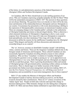 of the Indian Act and administrative practices of the federal Department of
Aboriginal Affairs and Northern Development Canada.

    As Canadians, Idle No More should lead us to ask startling questions of our
selves. Why are Canadians expressing sympathy/antipathy for Idle No More? What
will be the unintended consequences of Bill C-45?x The answers to these questions
are not always flattering. The questions force us to decide on what will be the tone,
tenor and direction of the relationship between Aboriginals and non-Aboriginals in
our country. Circumstance has presented us with events demonstrating a shifting in
the expression of Aboriginal public consciousness in mainstream Canadian society.
There are emerging changes in the Canadian public‘s attitudes to the authenticity
of Aboriginal leadership and claims to that privileged identity. What is otherwise a
silent structural intolerance of Aboriginals is beginning to elicit a vocal, social
response from Aboriginals. How long will it take non-Aboriginals to respond in-
kind and publically own their intolerance? How long will it take for open
discussion to define the reasons for the indifference Canadians have for Aboriginal
issues? What dangers and benefits will these discussions and statements of
ownership bring to us as a nation?

   The ‗us‘, however, assumes an identifiable Canadian ‗people‘ with defining
values, customs and history. These are the imaginary Canadians defined only in the
foreigner minds of Americans and Europeans. These cultural Canadians are also
occasionally figured by Canadians travelling abroad as means to inter-cultural
expediency. Who are these ‗Canadians‘ in relation to Canadian Aboriginals?
Answering this question is not as simple as posing an ‗us‘ set in opposition to an
Aboriginal-them or vice versa. Both Aboriginals and non-Aboriginals are aligned
with the us-and-them groups. There is growing dissatisfaction within and outside
of Aboriginal groups with government policy sustaining welfare cultures on Indian
reservations. There is shared anger over further incursion of the federal
government into Indian reservation management and decision-making. Bill C-27,
now the First Nations Financial Transparency Act, will bring a new level of
transparency and accountability to reservation management, but at whose expense?

   Bill C-27 also enables the Minister of Aboriginal Affairs and Northern
Development Canada to lead key decision-making on reserves, not the Band
Councils elected by their constituencies. There are 21st century evocations of the
‗Indian Agent‘ here. People on both sides welcome and reject this change in
decision-making power. Other dramatic changes are also taking place contiguous
to Bill C-45. Métis and non-Status Indian entitlement to equivalent treaty rights as


                                                                                       3
 