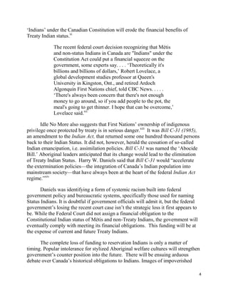 ‗Indians‘ under the Canadian Constitution will erode the financial benefits of
Treaty Indian status.xi

             The recent federal court decision recognizing that Métis
             and non-status Indians in Canada are "Indians" under the
             Constitution Act could put a financial squeeze on the
             government, some experts say. . . . ‗Theoretically it's
             billions and billions of dollars,‘ Robert Lovelace, a
             global development studies professor at Queen's
             University in Kingston, Ont., and retired Ardoch
             Algonquin First Nations chief, told CBC News. . . . .
             ‗There's always been concern that there's not enough
             money to go around, so if you add people to the pot, the
             meal's going to get thinner. I hope that can be overcome,‘
             Lovelace said.xii

       Idle No More also suggests that First Nations‘ ownership of indigenous
privilege once protected by treaty is in serious danger.xiii It was Bill C-31 (1985),
an amendment to the Indian Act, that returned some one hundred thousand persons
back to their Indian Status. It did not, however, herald the cessation of so-called
Indian emancipation, i.e. assimilation policies. Bill C-31 was named the ‗Abocide
Bill.‘ Aboriginal leaders anticipated that its change would lead to the elimination
of Treaty Indian Status. Harry W. Daniels said that Bill C-31 would ―accelerate
the extermination policies—the integration of Canada‘s Indian population into
mainstream society—that have always been at the heart of the federal Indian Act
regime.‖xiv

      Daniels was identifying a form of systemic racism built into federal
government policy and bureaucratic systems, specifically those used for naming
Status Indians. It is doubtful if government officials will admit it, but the federal
government‘s losing the recent court case isn‘t the strategic loss it first appears to
be. While the Federal Court did not assign a financial obligation to the
Constitutional Indian status of Métis and non-Treaty Indians, the government will
eventually comply with meeting its financial obligations. This funding will be at
the expense of current and future Treaty Indians.

      The complete loss of funding to reservation Indians is only a matter of
timing. Popular intolerance for stylized Aboriginal welfare cultures will strengthen
government‘s counter position into the future. There will be ensuing arduous
debate over Canada‘s historical obligations to Indians. Images of impoverished

                                                                                         4
 