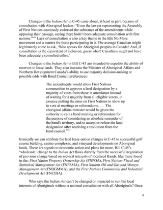 Changes to the Indian Act in C-45 came about, at least in part, because of
consultation with Aboriginal leaders: ―Even the lawyer representing the Assembly
of First Nations cautiously endorsed the substance of the amendments while
opposing their passage, saying there hadn‘t been adequate consultation with first
nations.‖xxv Lack of consultation is also a key theme in the Idle No More
movement and a mantra for those participating in it. The average Canadian might
legitimately come to ask, ‗Who speaks for Aboriginal peoples in Canada? And, if
consultation is the equivalent of inclusion, guess what? Canadians might not have
been adequately consulted either.‘

      Changes to the Indian Act in Bill C-45 are intended to expedite the ability of
reserves to lease lands. They also increase the Minister of Aboriginal Affairs and
Northern Development Canada‘s ability to use majority decision-making at
possible odds with Band Council preferences:

                  The amendments would allow First Nations
                  communities to approve a land designation by a
                  majority of votes from those in attendance instead
                  of waiting for a majority from all eligible voters, in
                  essence putting the onus on First Nations to show up
                  to vote at meetings or referendums. . . . The
                  aboriginal affairs minister would be given the
                  authority to call a band meeting or referendum for
                  the purpose of considering an absolute surrender of
                  the band's territory, and to accept or refuse the land
                  designation after receiving a resolution from the
                  band council.xxvi

Ironically we can attribute the land lease option changes in C-45 to successful golf
course building, casino complexes, and vineyard developments on Aboriginal
lands. These are signals to economic action and plans for more. Bill C-45‘s
‗wholesale‘ change to the Indian Act flows directly from the successful negotiation
of previous change based on sectoral interests of localized Bands, like those found
in the: First Nation Property Ownership Act (FNPOA), First Nations Fiscal and
Statistical Management Act (FNFSMA), First Nations Oil and Gas and Moneys
Management Act (FNOGMMA), and the First Nations Commercial and Industrial
Development Act (FNCIDA).

       Who says the Indian Act can‘t be changed or impacted to suit the local
interests of Aboriginals without a national consultation with all Aboriginals? Once

                                                                                    8
 