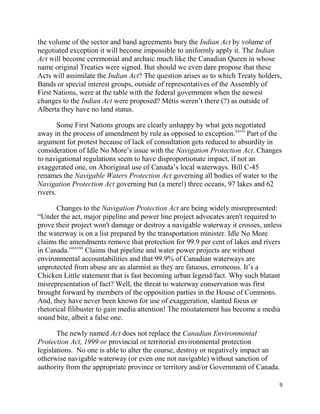 the volume of the sector and band agreements bury the Indian Act by volume of
negotiated exception it will become impossible to uniformly apply it. The Indian
Act will become ceremonial and archaic much like the Canadian Queen in whose
name original Treaties were signed. But should we even dare propose that these
Acts will assimilate the Indian Act? The question arises as to which Treaty holders,
Bands or special interest groups, outside of representatives of the Assembly of
First Nations, were at the table with the federal government when the newest
changes to the Indian Act were proposed? Métis weren‘t there (?) as outside of
Alberta they have no land status.

        Some First Nations groups are clearly unhappy by what gets negotiated
away in the process of amendment by rule as opposed to exception.xxvii Part of the
argument for protest because of lack of consultation gets reduced to absurdity in
consideration of Idle No More‘s issue with the Navigation Protection Act. Changes
to navigational regulations seem to have disproportionate impact, if not an
exaggerated one, on Aboriginal use of Canada‘s local waterways. Bill C-45
renames the Navigable Waters Protection Act governing all bodies of water to the
Navigation Protection Act governing but (a mere!) three oceans, 97 lakes and 62
rivers.

       Changes to the Navigation Protection Act are being widely misrepresented:
―Under the act, major pipeline and power line project advocates aren't required to
prove their project won't damage or destroy a navigable waterway it crosses, unless
the waterway is on a list prepared by the transportation minister. Idle No More
claims the amendments remove that protection for 99.9 per cent of lakes and rivers
in Canada.‖xxviii Claims that pipeline and water power projects are without
environmental accountabilities and that 99.9% of Canadian waterways are
unprotected from abuse are as alarmist as they are fatuous, erroneous. It‘s a
Chicken Little statement that is fast becoming urban legend/fact. Why such blatant
misrepresentation of fact? Well, the threat to waterway conservation was first
brought forward by members of the opposition parties in the House of Commons.
And, they have never been known for use of exaggeration, slanted focus or
rhetorical filibuster to gain media attention! The misstatement has become a media
sound bite, albeit a false one.

       The newly named Act does not replace the Canadian Environmental
Protection Act, 1999 or provincial or territorial environmental protection
legislations. No one is able to alter the course, destroy or negatively impact an
otherwise navigable waterway (or even one not navigable) without sanction of
authority from the appropriate province or territory and/or Government of Canada.

                                                                                   9
 