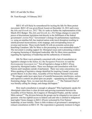 Bill C-45 and Idle No More

Dr. Trent Keough, 14 February 2013



        Bill C-45 will likely be remembered for inciting the Idle No More protest
movement. Bill C-45 was given Royal Assent on December 14, 2012 and is now
the Jobs and Growth Act, 2012.i The Act seeks to further the implementation of the
March 2012 Budget. The Jobs and Growth Act, 2012 brings changes to some 64
pieces of discriminate legislation tied directly to the fulfillment of the federal
government‘s Action Plan.ii Government‘s strategy for parliamentary expediency,
i.e. using an omnibus bill, has inspired nation-wide travel disruption resulting in
untold personal inconvenience, work stoppage, and corresponding losses of
revenue and income. These results hardly fit with an economic action plan
benefiting Canadians. Idle No More is also presenting its own unintended results.iii
The movement is eroding support for Aboriginal issues and is presenting evidence
of ongoing fracturing of Aboriginal leadership. Idle No More raises questions
regarding the legitimacy of leadership and the authenticity of intention.

       Idle No More was/is primarily concerned with a lack of consultation on
legislative changes to the Indian Act, the Navigation Protection Act and the
Environmental Assessment Act.iv Not all legislative change in Bill C-45was
rejected by Aboriginal leaders. There was dialogue and consultation with First
Nations and Canadians outside of parliament. There was some concurrence, too.
When speaking of legislative change identified for inspiring Canada‘s economic
growth Shawn A-in-chut Atleo, Assembly of First Nations National Chief, said:
―‗We struggle under layer upon layer of wasteful bureaucratic interference, useless
and expensive controls are piled upon our people – squandering tax dollars and
frustrating change. Now, we must turn this around . . . .‘‖v The National Chief of
was literally calling for change, and change did happen.vi

       How much consultation is enough or adequate? Who legitimately speaks for
Aboriginals when there is clear division and growing resentment between the
Assembly of First Nations, the Congress of Aboriginal Peoples, and the various
Métis nations?vii The division between the groups can be relegated to two areas of
question: who has rightful access to federal cash and who is entitled to indigenous
land rights? Some changes in Bill C-45were welcomed by First Nations‘
leadership, at least initially. There is little evidence of government‘s attempting to
exhaust consultation on Bill C-45. The expectation is genuinely insincere to begin

                                                                                     1
 