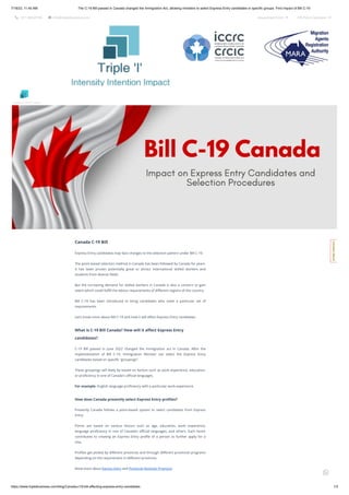 7/18/23, 11:40 AM The C-19 Bill passed in Canada changed the Immigration Act, allowing ministers to select Express Entry candidates in specific groups. Find Impact of Bill C-19
https://www.tripleibusiness.com/blog/Canada-c19-bill-affecting-express-entry-candidates 1/3
 +011 46520736  info@tripleibusiness.com Assessment Form  CRS Point Calculator 
Canada C-19 Bill
Express Entry candidates may face changes to the selection pattern under Bill C-19.
The point-based selection method in Canada has been followed by Canada for years.
It has been proven potentially great to attract international skilled workers and
students from diverse fields.
But the increasing demand for skilled workers in Canada is also a concern to gain
talent which could fulfill the labour requirements of different regions of the country.
Bill C-19 has been introduced to bring candidates who meet a particular set of
requirements.
Let’s know more about Bill C-19 and how it will affect Express Entry candidates.
What is C-19 Bill Canada? How will it affect Express Entry
candidates?
C-19 Bill passed in June 2022 changed the Immigration act in Canada. After the
implementation of Bill C-19, Immigration Minister can select the Express Entry
candidates based on specific “groupings”.
These groupings will likely be based on factors such as work experience, education,
or proficiency in one of Canada's official languages.
For example- English language proficiency with a particular work experience.
How does Canada presently select Express Entry profiles?
Presently Canada follows a point-based system to select candidates from Express
Entry.
Points are based on various factors such as age, education, work experience,
language proficiency in one of Canada’s official languages, and others. Each factor
contributes to creating an Express Entry profile of a person to further apply for a
visa.
Profiles get picked by different provinces and through different provincial programs
depending on the requirement in different provinces.
Know more about Express Entry and Provincial Nominee Programs
Intensity Intention Impact
C
o
n
t
a
c
t
H
e
r
e
!

 