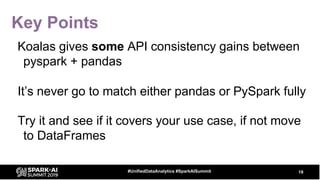 Key Points
Koalas gives some API consistency gains between
pyspark + pandas
It’s never go to match either pandas or PySpark fully
Try it and see if it covers your use case, if not move
to DataFrames
19#UnifiedDataAnalytics #SparkAISummit
 