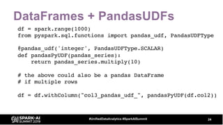 DataFrames + PandasUDFs
df = spark.range(1000)
from pyspark.sql.functions import pandas_udf, PandasUDFType
@pandas_udf('integer', PandasUDFType.SCALAR)
def pandasPyUDF(pandas_series):
return pandas_series.multiply(10)
# the above could also be a pandas DataFrame
# if multiple rows
df = df.withColumn("col3_pandas_udf_", pandasPyUDF(df.col2))
24#UnifiedDataAnalytics #SparkAISummit
 