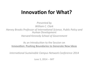 Innova&on	
  for	
  What?	
  
Presented	
  by	
  	
  
William	
  C.	
  Clark	
  	
  
Harvey	
  Brooks	
  Professor	
  of	
  Interna9onal	
  Science,	
  Public	
  Policy	
  and	
  
Human	
  Development	
  
Harvard	
  Kennedy	
  School	
  of	
  Government	
  
	
  
As	
  an	
  Introduc-on	
  to	
  the	
  Session	
  on	
  	
  
Innova&on:	
  Pushing	
  Boundaries	
  to	
  Generate	
  New	
  Ideas	
  
	
  
Interna9onal	
  Sustainable	
  Campus	
  Network	
  Conference	
  2014	
  
	
  
June	
  3,	
  2014	
  -­‐-­‐	
  MIT	
  
 