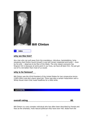 Bill Clinton



why we like him?

Any man who can pull away from the scandalous, ridiculous, backstabbing, lying
situations that Clinton found himself in and still remain respected and loved -- even
by his wife -- deserves to be Man of the Week. The only reason everyone has
forgiven him is because at some point in our lives, we have all been him. He just got
out of it a lot better than most of us would.

why is he famous?

Bill Clinton was the 42nd President of the United States for two consecutive terms
(1993-2001) and did a damn good job. There was also a certain indiscretion with a
White House intern that made headlines for a little while.




overall rating                                                           85


Bill Clinton is a very complex individual who has often been described by friends and
foes as the smartest, most natural politician they have ever met. Aside from the



                                          1
 