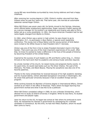 young Bill was nevertheless surrounded by many loving relatives and had a happy
childhood.

After receiving her nursing degree in 1950, Clinton's mother returned from New
Orleans when he was four years old. That same year, she married an automobile
salesman named Roger Clinton.

When Bill Clinton was seven years old, his family moved to Hot Springs, Arkansas,
which offered better employment opportunities. Roger received a higher paying job
as a service manager for his brother's car dealership and Virginia was able to find a
better job as a nurse anesthetist. In 1961, the future American President had his last
name legally changed from Blythe to Clinton.

In 1962, when Clinton was a senior in high school, he was chosen to go to
Washington, D.C., to participate in Boys Nation, a special youth leadership
conference. The young men of Boys Nation and the young women of Girls Nation
were invited to the White House to meet President John F. Kennedy.

Clinton was one of the first in line to shake President Kennedy's hand in the Rose
Garden. That event was one of the most important experiences of his youth. After
that, he knew he wanted to make a difference in the lives of the people of America
by becoming President of the United States.

Inspired by the success of such leaders as JFK and Martin Luther King, Jr., Clinton
thrived on the hard work that his academic and extracurricular activities required.

As a lively member of his church, he raised money and prepared charity events. In
his spare time, he would read books such as The Silver Chalice, The Last of the
Mohicans, The Robe, and Black Beauty. Playing the saxophone was also one of his
favorite pastimes.

Thanks to the many scholarships he received because of his high academic standing
and his musical talents, Clinton attended Georgetown University in Washington, DC.
He chose that particular University because it had an excellent foreign service
program.

While working towards his Bachelor of Science degree in International Affairs, Clinton
worked as an intern in the office of Arkansas. That's where he began learning how
government worked and what it was like to be a politician.

When Bill Clinton completed college in 1968, he won a Rhodes Scholarship, which
allowed him to study at Oxford University in England. While he was there, he studied
government and played rugby.

Upon his return to the US, he began law school at Yale where he continued to work
hard. He maintained his interest in government by campaigning for a Senate
candidate in Connecticut. By this time, he had met Hillary Rodham, whom he would
later come to marry.




                                          4
 