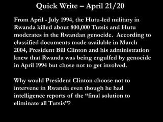 Quick Write – April 21/20
From April - July 1994, the Hutu-led military in
Rwanda killed about 800,000 Tutsis and Hutu
moderates in the Rwandan genocide. According to
classified documents made available in March
2004, President Bill Clinton and his administration
knew that Rwanda was being engulfed by genocide
in April 1994 but chose not to get involved.
Why would President Clinton choose not to
intervene in Rwanda even though he had
intelligence reports of the “final solution to
eliminate all Tutsis”?
 