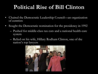 Political Rise of Bill Clinton
• Chaired the Democratic Leadership Council—an organization
of centrists
• Sought the Democratic nomination for the presidency in 1992
– Pushed for middle-class tax cuts and a national health-care
system
– Relied on his wife, Hillary Rodham Clinton, one of the
nation’s top lawyers
 