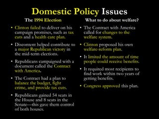 Domestic Policy Issues
The 1994 Election
• Clinton failed to deliver on his
campaign promises, such as tax
cuts and a health care plan.
• Discontent helped contribute to
a major Republican victory in
the mid-term elections.
• Republicans campaigned with a
document called the Contract
with America.
• The Contract had a plan to
balance the budget, fight
crime, and provide tax cuts.
• Republicans gained 54 seats in
the House and 8 seats in the
Senate—this gave them control
of both houses.
What to do about welfare?
• The Contract with America
called for changes to the
welfare system.
• Clinton proposed his own
welfare-reform plan.
• It limited the amount of time
people could receive benefits.
• It required most recipients to
find work within two years of
getting benefits.
• Congress approved this plan.
 