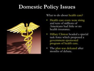 What to do about health care?
• Health care costs were rising
and tens of millions of
Americans had little or no
health insurance.
• Hillary Clinton headed a special
task force which proposed a
government-sponsored
program of health care.
• The plan was defeated after
months of debate.
Domestic Policy Issues
 
