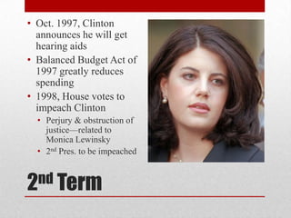 2nd Term
• Oct. 1997, Clinton
announces he will get
hearing aids
• Balanced Budget Act of
1997 greatly reduces
spending
• 1998, House votes to
impeach Clinton
• Perjury & obstruction of
justice—related to
Monica Lewinsky
• 2nd Pres. to be impeached
 