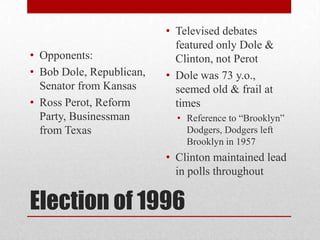 Election of 1996
• Opponents:
• Bob Dole, Republican,
Senator from Kansas
• Ross Perot, Reform
Party, Businessman
from Texas
• Televised debates
featured only Dole &
Clinton, not Perot
• Dole was 73 y.o.,
seemed old & frail at
times
• Reference to “Brooklyn”
Dodgers, Dodgers left
Brooklyn in 1957
• Clinton maintained lead
in polls throughout
 