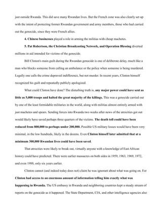 just outside Rwanda. This did save many Rwandan lives. But the French zone was also clearly set up 
with the intent of protecting former Rwandan government and army members, those who had carried 
out the genocide, since they were French allies. 
4. Chinese businesses played a role in arming the militias with cheap machetes. 
5. Pat Robertson, the Christian Broadcasting Network, and Operation Blessing diverted 
millions in aid intended for victims of the genocide. 
Bill Clinton's main guilt during the Rwandan genocide is one of deliberate delay, much like a 
man who blocks someone from calling an ambulance or the police when someone is being murdered. 
Legally one calls the crime depraved indifference, but not murder. In recent years, Clinton himself 
recognized his guilt and repeatedly publicly apologized. 
What could Clinton have done? The disturbing truth is, any major power could have sent as 
little as 5,000 troops and halted the great majority of the killings. This was a genocide carried out 
by one of the least formidable militaries in the world, along with militias almost entirely armed with 
just machetes and spears. Sending forces into Rwanda two weeks after news of the atrocities got out 
would likely have saved perhaps three quarters of the victims. The death toll could have been 
reduced from 800,000 to perhaps under 200,000. Possible US military losses would have been very 
minimal, in the low hundreds, likely in the dozens. Even Clinton himself later admitted that at a 
minimum 300,000 Rwandan lives could have been saved. 
That atrocities were likely to break out, virtually anyone with a knowledge of East African 
history could have predicted. There were earlier massacres on both sides in 1959, 1963, 1969, 1972, 
and even 1988, only six years earlier. 
Clinton cannot (and indeed today does not) claim he was ignorant about what was going on. For 
Clinton had access to an enormous amount of information telling him exactly what was 
happening in Rwanda. The US embassy in Rwanda and neighboring countries kept a steady stream of 
reports on the genocide as it happened. The State Department, CIA, and other intelligence agencies also 
 