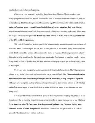 steadfastly reported what was happening. 
Clinton was even personally visited by Rwandan activist Monique Mujawamariya, who 
strongly urged him to intervene. French officials also tried to intervene and work with the US, only to 
be turned away. The Black Congressional Caucus also urged Clinton to act. But Clinton and all other 
leaders of western powers except France limited themselves to evacuating their own citizens. 
Most Clinton administration officials do not even recall cabinet level meetings on Rwanda. There were 
not only no actions to stop genocide, there were actual actions to make sure no other governments, 
or the UN, could stop genocide. 
The United Nations had peacekeepers in the area monitoring a ceasefire prior to the outbreak of 
massacres. Once violence began, the UN tried to limit genocide as much as its lightly armed monitors 
could. The UN asked the Clinton administration for trucks to evacuate. Clinton's government actually 
dithered over who would pay for the use of American trucks. This is equal to watching murder victims 
dying slowly in front of you because you want someone else to pay for your gas before you take them 
to the hospital. 
UN troops were also poorly equipped, so most of their trucks broke down. The US government 
refused to pay its back dues, making humanitarian rescue more difficult. The Clinton administration 
went one step further, successfully pushing for all UN monitoring to stop and peacekeepers be 
withdrawn. So using that analogy of a man letting victims die in front of him, Clinton in effect talked 
medical personnel trying to save the victims, or police at the scene trying to arrest murderers, into 
going away. 
Not only did Clinton’s administration go out of their way to avoid stopping the genocide or aid 
its victims, it did so publicly. One of the more surreal episodes in recent memory was to see Clinton’s 
Press Secretary Mike McCurry and State Department Spokesperson Christine Shelley issue 
elaborate denials that this was genocide. Instead the violence was always referred to as “acts of 
genocide.” Kafka could have written such lines. 
 
