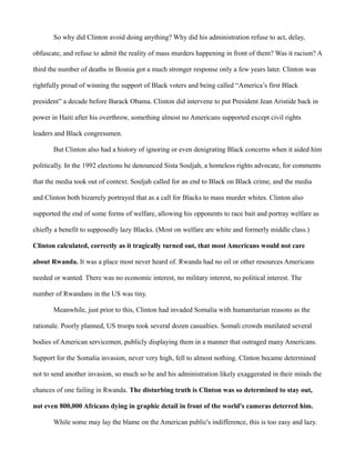 So why did Clinton avoid doing anything? Why did his administration refuse to act, delay, 
obfuscate, and refuse to admit the reality of mass murders happening in front of them? Was it racism? A 
third the number of deaths in Bosnia got a much stronger response only a few years later. Clinton was 
rightfully proud of winning the support of Black voters and being called “America’s first Black 
president” a decade before Barack Obama. Clinton did intervene to put President Jean Aristide back in 
power in Haiti after his overthrow, something almost no Americans supported except civil rights 
leaders and Black congressmen. 
But Clinton also had a history of ignoring or even denigrating Black concerns when it aided him 
politically. In the 1992 elections he denounced Sista Souljah, a homeless rights advocate, for comments 
that the media took out of context. Souljah called for an end to Black on Black crime, and the media 
and Clinton both bizarrely portrayed that as a call for Blacks to mass murder whites. Clinton also 
supported the end of some forms of welfare, allowing his opponents to race bait and portray welfare as 
chiefly a benefit to supposedly lazy Blacks. (Most on welfare are white and formerly middle class.) 
Clinton calculated, correctly as it tragically turned out, that most Americans would not care 
about Rwanda. It was a place most never heard of. Rwanda had no oil or other resources Americans 
needed or wanted. There was no economic interest, no military interest, no political interest. The 
number of Rwandans in the US was tiny. 
Meanwhile, just prior to this, Clinton had invaded Somalia with humanitarian reasons as the 
rationale. Poorly planned, US troops took several dozen casualties. Somali crowds mutilated several 
bodies of American servicemen, publicly displaying them in a manner that outraged many Americans. 
Support for the Somalia invasion, never very high, fell to almost nothing. Clinton became determined 
not to send another invasion, so much so he and his administration likely exaggerated in their minds the 
chances of one failing in Rwanda. The disturbing truth is Clinton was so determined to stay out, 
not even 800,000 Africans dying in graphic detail in front of the world's cameras deterred him. 
While some may lay the blame on the American public's indifference, this is too easy and lazy. 
 