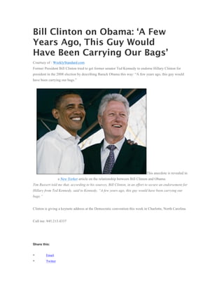 Bill Clinton on Obama: ‘A Few
Years Ago, This Guy Would
Have Been Carrying Our Bags’
Courtsey of : WeeklyStandard.com
Former President Bill Clinton tried to get former senator Ted Kennedy to endorse Hillary Clinton for
president in the 2008 election by describing Barack Obama this way: “A few years ago, this guy would
have been carrying our bags.”




                                                                              This anecdote is revealed in
                   a New Yorker article on the relationship between Bill Clinton and Obama:
Tim Russert told me that, according to his sources, Bill Clinton, in an effort to secure an endorsement for
Hillary from Ted Kennedy, said to Kennedy, “A few years ago, this guy would have been carrying our
bags.”


Clinton is giving a keynote address at the Democratic convention this week in Charlotte, North Carolina.


Call me: 845.213.4337




Share this:


•        Email
•        Twitter
 