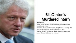 Bill Clinton's
Murdered Intern
Bill Clinton
Many of you know of Monica Lewinsky as Bill Clinton’s
most famous intern.
However, there is another intern, Mary Caitrin Mahoney, that
died under suspicious circumstances and is the
subject of much speculation online, due to the manner in
which she was killed and the timing.
 