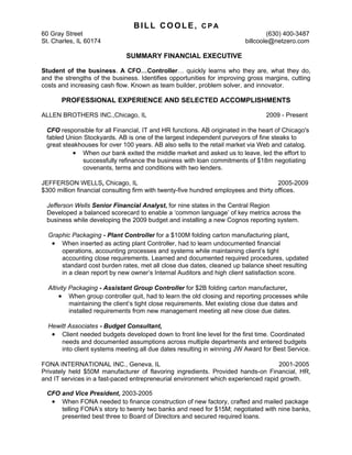 BILL COOLE, CPA
60 Gray Street                                                                  (630) 400-3487
St. Charles, IL 60174                                                   billcoole@netzero.com

                              SUMMARY FINANCIAL EXECUTIVE

Student of the business. A CFO…Controller… quickly learns who they are, what they do,
and the strengths of the business. Identifies opportunities for improving gross margins, cutting
costs and increasing cash flow. Known as team builder, problem solver, and innovator.

       PROFESSIONAL EXPERIENCE AND SELECTED ACCOMPLISHMENTS

ALLEN BROTHERS INC.,Chicago, IL                                                 2009 - Present

 CFO responsible for all Financial, IT and HR functions. AB originated in the heart of Chicago's
 fabled Union Stockyards. AB is one of the largest independent purveyors of fine steaks to
 great steakhouses for over 100 years. AB also sells to the retail market via Web and catalog.
          • When our bank exited the middle market and asked us to leave, led the effort to
              successfully refinance the business with loan commitments of $18m negotiating
              covenants, terms and conditions with two lenders.

JEFFERSON WELLS, Chicago, IL                                                          2005-2009
$300 million financial consulting firm with twenty-five hundred employees and thirty offices.

 Jefferson Wells Senior Financial Analyst, for nine states in the Central Region
 Developed a balanced scorecard to enable a ‘common language’ of key metrics across the
 business while developing the 2009 budget and installing a new Cognos reporting system.

  Graphic Packaging - Plant Controller for a $100M folding carton manufacturing plant,
   • When inserted as acting plant Controller, had to learn undocumented financial
      operations, accounting processes and systems while maintaining client’s tight
      accounting close requirements. Learned and documented required procedures, updated
      standard cost burden rates, met all close due dates, cleaned up balance sheet resulting
      in a clean report by new owner’s Internal Auditors and high client satisfaction score.

  Altivity Packaging - Assistant Group Controller for $2B folding carton manufacturer,
       • When group controller quit, had to learn the old closing and reporting processes while
           maintaining the client’s tight close requirements. Met existing close due dates and
           installed requirements from new management meeting all new close due dates.

  Hewitt Associates - Budget Consultant,
   • Client needed budgets developed down to front line level for the first time. Coordinated
      needs and documented assumptions across multiple departments and entered budgets
      into client systems meeting all due dates resulting in winning JW Award for Best Service.

FONA INTERNATIONAL INC., Geneva, IL                                                2001-2005
Privately held $50M manufacturer of flavoring ingredients. Provided hands-on Financial, HR,
and IT services in a fast-paced entrepreneurial environment which experienced rapid growth.

 CFO and Vice President, 2003-2005
  • When FONA needed to finance construction of new factory, crafted and mailed package
     telling FONA’s story to twenty two banks and need for $15M; negotiated with nine banks,
     presented best three to Board of Directors and secured required loans.
 