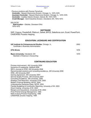 William D. Coole,                 billcoole@netzero.com,                cell 630-400-3487
                                               page 3

 Previous positions with Premier Farnell plc.
 Controller - Newark Electronics Division, Chicago, IL, 1975-1978
 Assistant Controller - Newark Electronics Division, Chicago, IL, 1975-1976
 Controller - Cadillac Electric Division, Detroit, MI, 1973-1975
 Credit Manager - Kent Industries Division, Cleveland, OH, 1972-1973

DELOITTE
  Staff Auditor – Deloitte, Cleveland Ohio
 1970-1972

                                   SOFTWARE
SAP, Cognos, PeopleSoft, Platinum, Seibel, BPCS, Salesforce.com, Excel, PowerPoint,
CASEWISE Process mapping,


                    EDUCATION, LICENSURE AND CERTIFICATION

UIC Institute for Entrepreneurial Studies, Chicago, IL,                                     2002
   Certificate in Business Administration

CPA Illinois                                                                                1976

Myers University, Cleveland, OH                                                             1970
  Bachelor of Science in Accounting


                               CONTINUING EDUCATION

Process improvement, JWI University 2008
Dynamics of Leadership, SkillSoft 2008
SEC’s Journey to IFRS, JWI University 2008
Recommended solutions and consulting excellence, JWI University 2008
IFRS, JWI University 2007
Gaining Agreement, JWI University 2007
Service Quality Process, JWI University 2007
Consulting Excellence, JWI University, 2006
Strategic Cost Reduction, University of WI, 2005
Modern Financial Modeling, NCCE, 2004
Understanding Sarbanes-Oxley, NCCE, 2004
Flexible Budgeting & Contribution Reporting, University of WI, 2003
Direct Costing, University of WI, 2003
Mergers and Acquisitions, University of WI, 2002
Price Pritchet Change Management, 1995
Rath & strong Process Engineering, 1996
CASEWISE process mapping, 1994
 